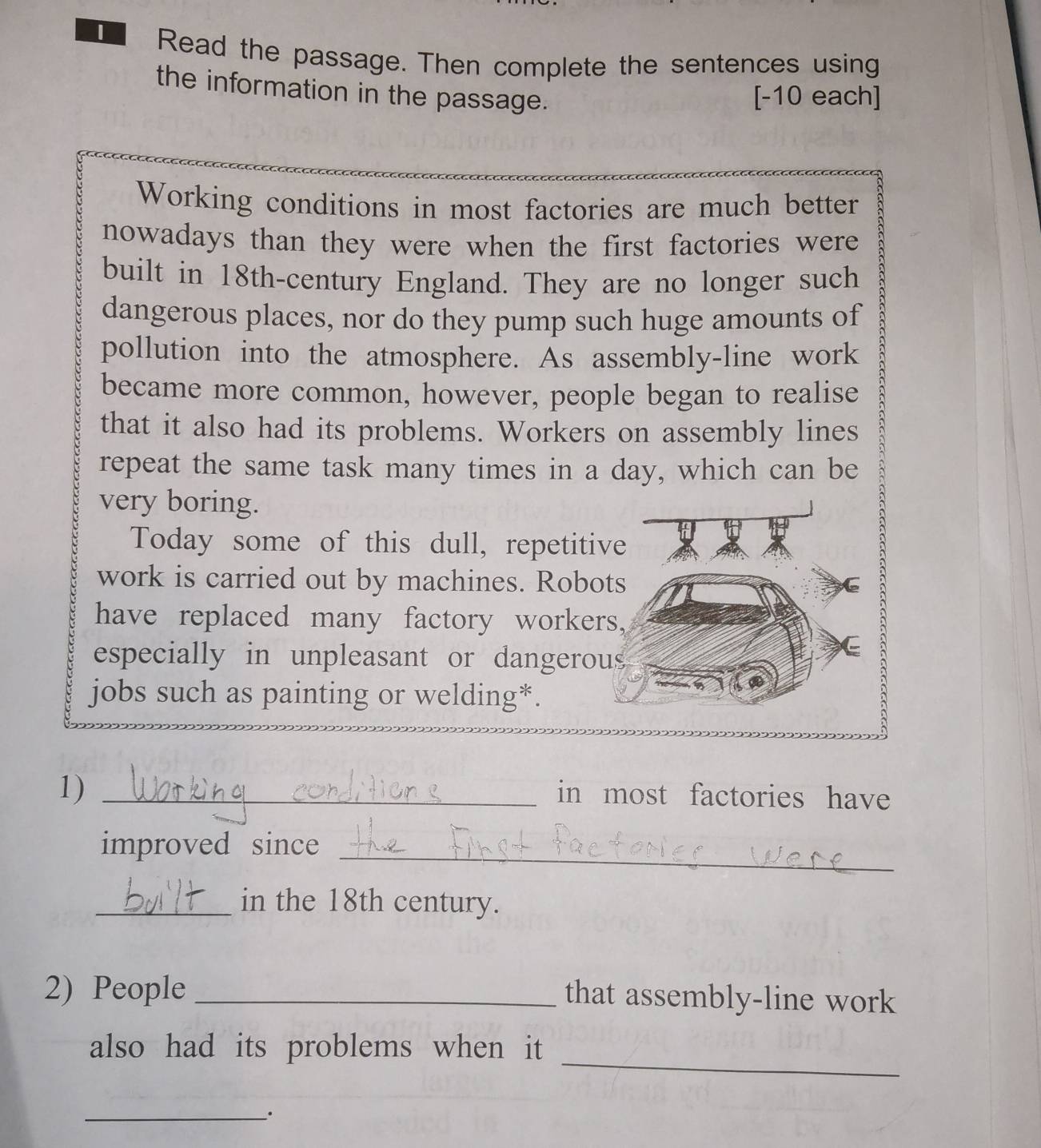 Read the passage. Then complete the sentences using 
the information in the passage. 
[-10 each] 
Working conditions in most factories are much better 
nowadays than they were when the first factories were 
built in 18th -century England. They are no longer such 
dangerous places, nor do they pump such huge amounts of 
pollution into the atmosphere. As assembly-line work 
became more common, however, people began to realise 
that it also had its problems. Workers on assembly lines 
repeat the same task many times in a day, which can be 
very boring. 
Today some of this dull, repetiti 
work is carried out by machines. Robo 
have replaced many factory worke 
especially in unpleasant or dangero 
jobs such as painting or welding*. 
1) _in most factories have 
_ 
improved since 
_in the 18th century. 
2) People_ 
that assembly-line work 
_ 
also had its problems when it 
_;