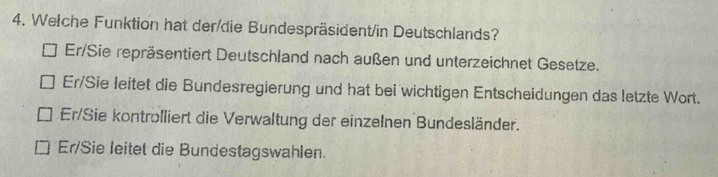 Welche Funktion hat der/die Bundespräsident/in Deutschlands?
Er/Sie repräsentiert Deutschland nach außen und unterzeichnet Gesetze.
Er/Sie leitet die Bundesregierung und hat bei wichtigen Entscheidungen das letzte Wort.
Er/Sie kontrolliert die Verwaltung der einzelnen Bundesländer.
Er/Sie leitet die Bundestagswahlen.