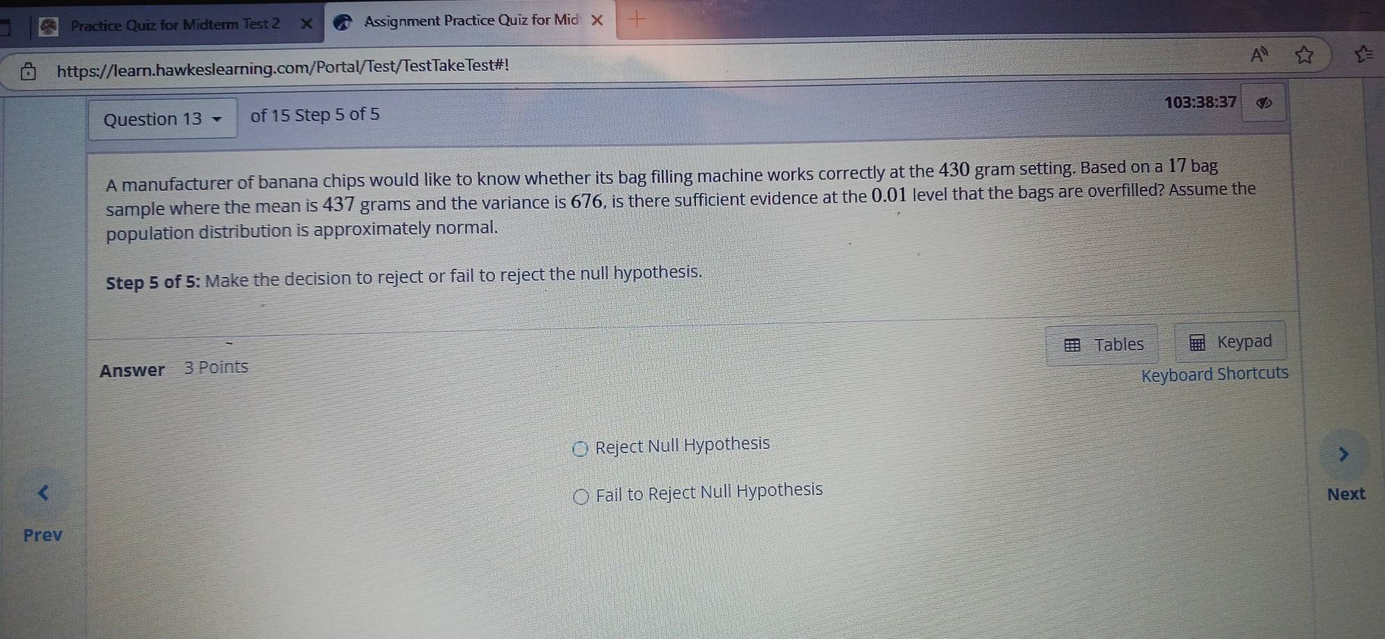 Practice Quiz for Midterm Test 2 Assignment Practice Quiz for Mid X
https://learn.hawkeslearning.com/Portal/Test/TestTakeTest#!
103:38:37
Question 13 of 15 Step 5 of 5
A manufacturer of banana chips would like to know whether its bag filling machine works correctly at the 430 gram setting. Based on a 17 bag
sample where the mean is 437 grams and the variance is 676, is there sufficient evidence at the 0.01 level that the bags are overfilled? Assume the
population distribution is approximately normal.
Step 5 of 5 : Make the decision to reject or fail to reject the null hypothesis.
Tables
Answer 3 Points Keypad
Keyboard Shortcuts
Reject Null Hypothesis
Fail to Reject Null Hypothesis
Next
Prev