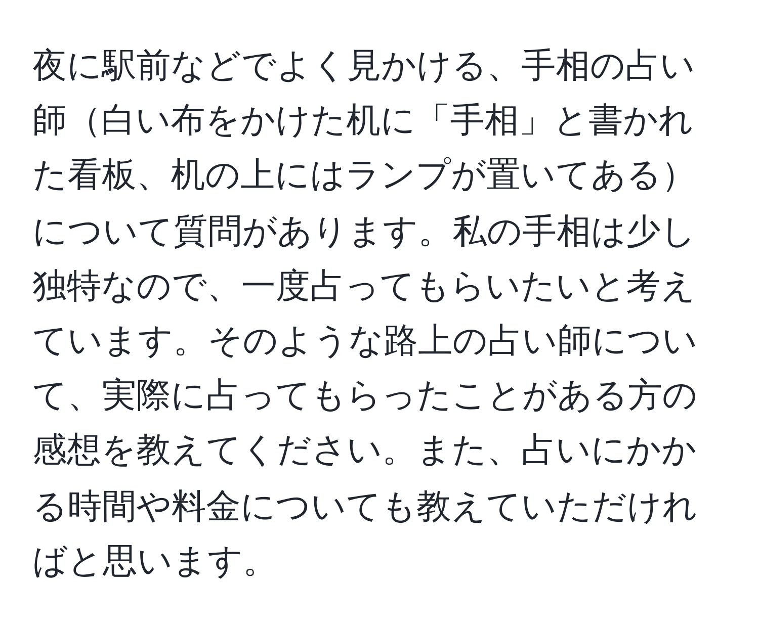 夜に駅前などでよく見かける、手相の占い師白い布をかけた机に「手相」と書かれた看板、机の上にはランプが置いてあるについて質問があります。私の手相は少し独特なので、一度占ってもらいたいと考えています。そのような路上の占い師について、実際に占ってもらったことがある方の感想を教えてください。また、占いにかかる時間や料金についても教えていただければと思います。