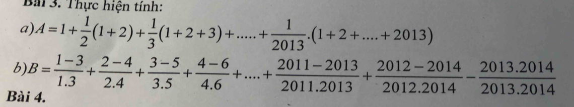 Thực hiện tính: 
a) A=1+ 1/2 (1+2)+ 1/3 (1+2+3)+.....+ 1/2013 .(1+2+....+2013)
b) B= (1-3)/1.3 + (2-4)/2.4 + (3-5)/3.5 + (4-6)/4.6 +...+ (2011-2013)/2011.2013 + (2012-2014)/2012.2014 - (2013.2014)/2013.2014 
Bài 4.