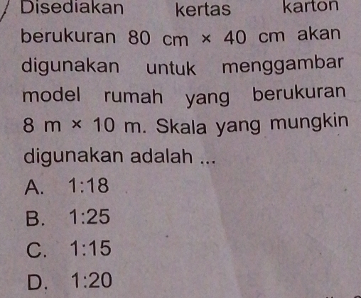 Disediakan kertas karton
berukuran 80cm* 40cm akan
digunakan untuk menggambar
model rumah yang berukuran
8m* 10m. Skala yang mungkin
digunakan adalah ...
A. 1:18
B. 1:25
C. 1:15
D. 1:20