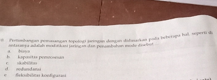 Pertimbangan pemasangan topologi jaringan dengan didasarkan pada beberapa hal, seperti di
antaranya adalah modifikasi jaringan dan penambahan mode disebut
a. biaya
b. kapasitas pemrosesan
c skabilitas
d redundansi
e fleksibilitas konfigurasi