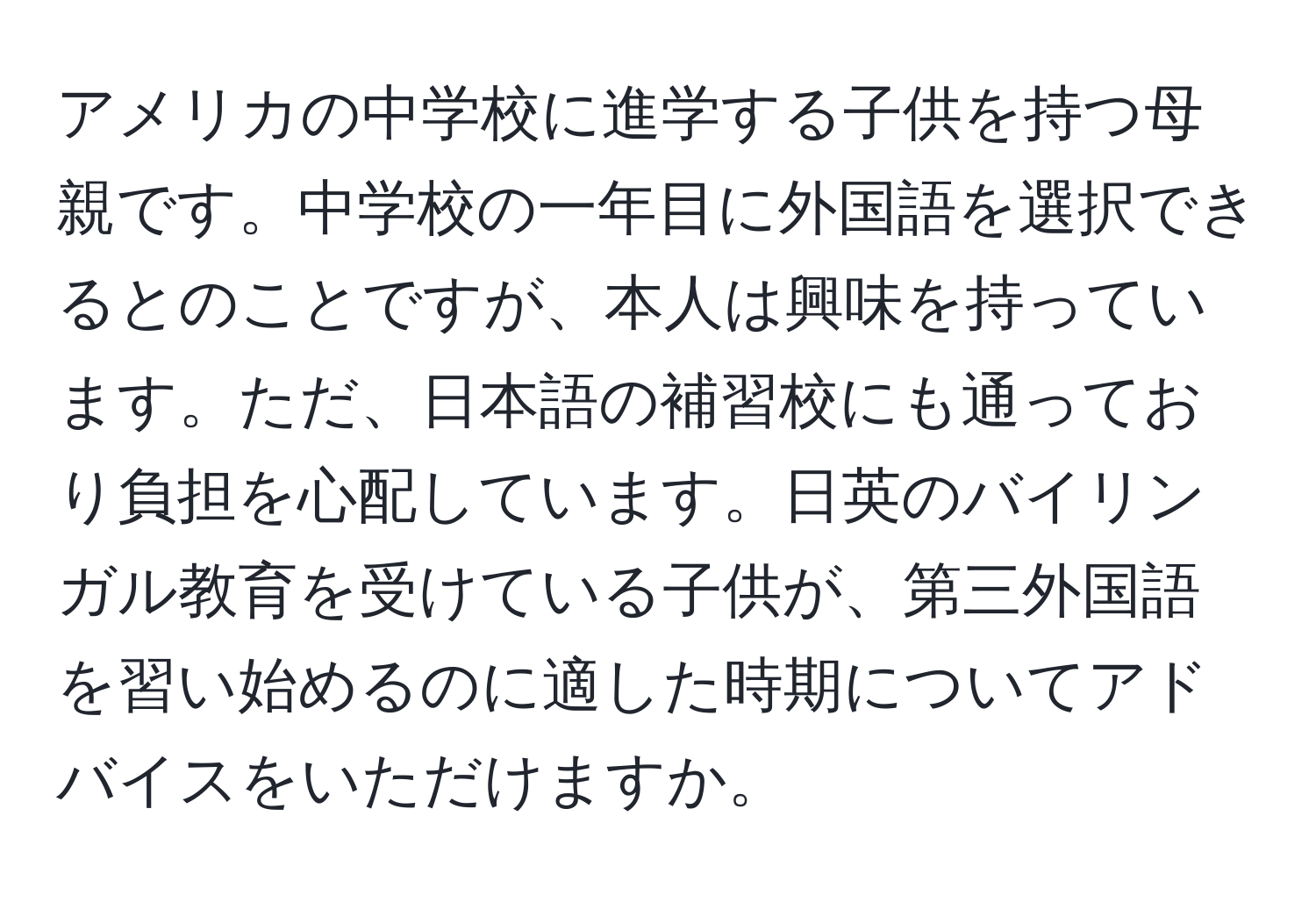 アメリカの中学校に進学する子供を持つ母親です。中学校の一年目に外国語を選択できるとのことですが、本人は興味を持っています。ただ、日本語の補習校にも通っており負担を心配しています。日英のバイリンガル教育を受けている子供が、第三外国語を習い始めるのに適した時期についてアドバイスをいただけますか。