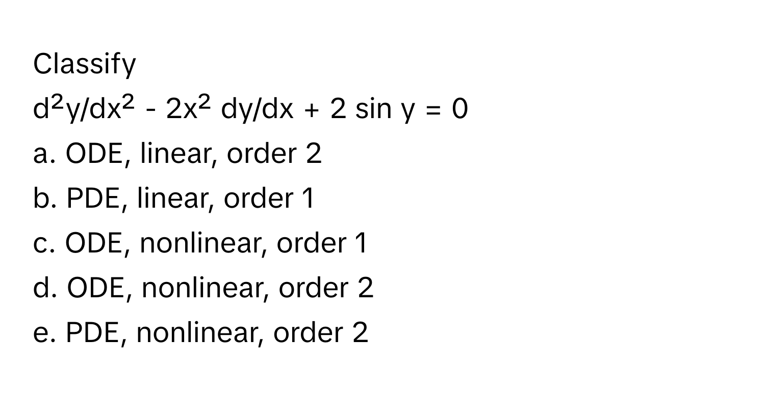 Classify
 
d²y/dx² - 2x² dy/dx + 2 sin y = 0 
a. ODE, linear, order 2
b. PDE, linear, order 1
c. ODE, nonlinear, order 1
d. ODE, nonlinear, order 2
e. PDE, nonlinear, order 2