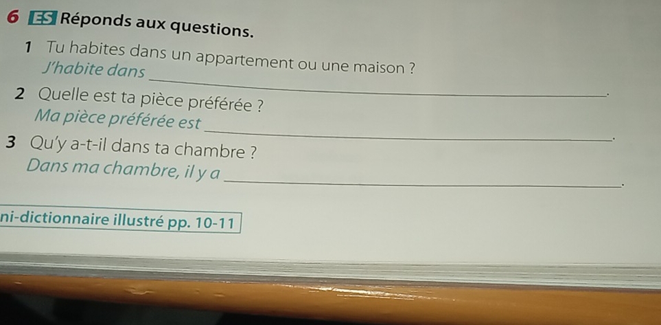 Réponds aux questions. 
_ 
1 Tu habites dans un appartement ou une maison ? 
J’habite dans 
. 
2 Quelle est ta pièce préférée ? 
_ 
Ma pièce préférée est 
. 
3 Qu'y a-t-il dans ta chambre ? 
_ 
Dans ma chambre, il y a 
. 
ni-dictionnaire illustré pp. 10-11