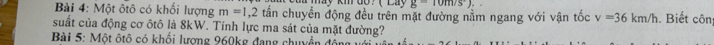 (La g=10m/s^2), 
Bài 4: Một ôtô có khối lượng m=1, 2 tấn chuyền động đều trên mặt đường nằm ngang với vận tốc v=36km/h. Biết côn 
suất của động cơ ôtô là 8kW. Tính lực ma sát của mặt đường? 
Bài 5: Một ôtô có khối lương 960kg đang chuyền động