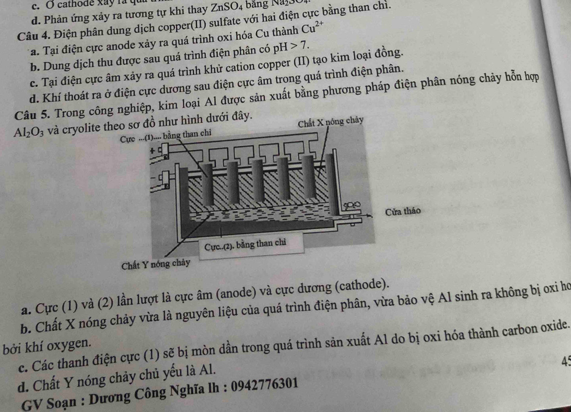 cathode xay la qu
d. Phản ứng xảy ra tương tự khi thay ZnSO_4 ảng Naßs e
Câu 4. Điện phân dung dịch copper(II) sulfate với hai điện cực bằng than chỉ.
a. Tại điện cực anode xảy ra quá trình oxi hóa Cu thành Cu^(2+)
b. Dung dịch thu được sau quá trình điện phân có pH>7.
c. Tại điện cực âm xảy ra quá trình khử cation copper (II) tạo kim loại đồng.
d. Khí thoát ra ở điện cực dương sau điện cực âm trong quá trình điện phân.
Câu 5. Trong công nghiệp, kim loại Al được sản xuất bằng phương pháp điện phân nóng chảy hỗn hợp
Al_2O_3 và cryolite theo sơ đồ như hình dưới đây.
a. Cực (1) và (2) lần lượt là cực âm (anode) và cực dương (cathode).
b. Chất X nóng chảy vừa là nguyên liệu của quá trình điện phân, vừa bảo vệ Al sinh ra không bị oxỉ họ
bởi khí oxygen.
c. Các thanh điện cực (1) sẽ bị mòn dần trong quá trình sản xuất Al do bị oxi hóa thành carbon oxide.
45
d. Chất Y nóng chảy chủ yếu là Al.
GV Soạn : Dương Công Nghĩa lh : 0942776301