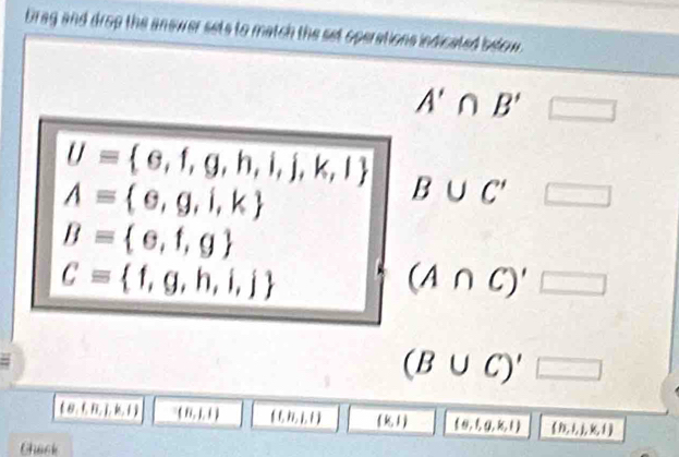 brag and drop the anewer sets to match the set operations indicated below.
A'∩ B' □
U= e,f,g,h,i,j,k,l B∪ C' □
A= e,g,i,k
B= e,f,g
C= f,g,h,i,j
(A∩ C)'□
(B∪ C)'□
 B, ,B,j,k,l (8,1,1) (((,h,l,t) (k,1) (e,f,g,k,l) (h,l,j,k,l)
Chack