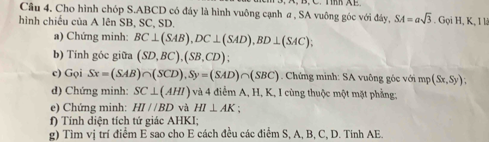 3, A, B, C. Tnh AE. 
Câu 4. Cho hình chóp S. ABCD có đáy là hình vuông cạnh a , SA vuông góc với đáy, SA=asqrt(3). Gọi H, K, I là 
hình chiếu của A lên SB, SC, SD. 
a) Chứng minh: BC⊥ (SAB), DC⊥ (SAD), BD⊥ (SAC). 
b) Tính góc giữa (SD,BC), (SB,CD) : 
c) Gọi Sx=(SAB)∩ (SCD), Sy=(SAD)∩ (SBC). Chứng minh: SA vuông góc với mp(Sx,Sy); 
d) Chứng minh: SC⊥ (AHI) và 4 điểm A, H, K, I cùng thuộc một mặt phẳng; 
e) Chứng minh: HI//BD và HI⊥ AK : 
f) Tính diện tích tứ giác AHKI; 
g) Tìm vị trí điểm E sao cho E cách đều các điểm S, A, B, C, D. Tính AE.