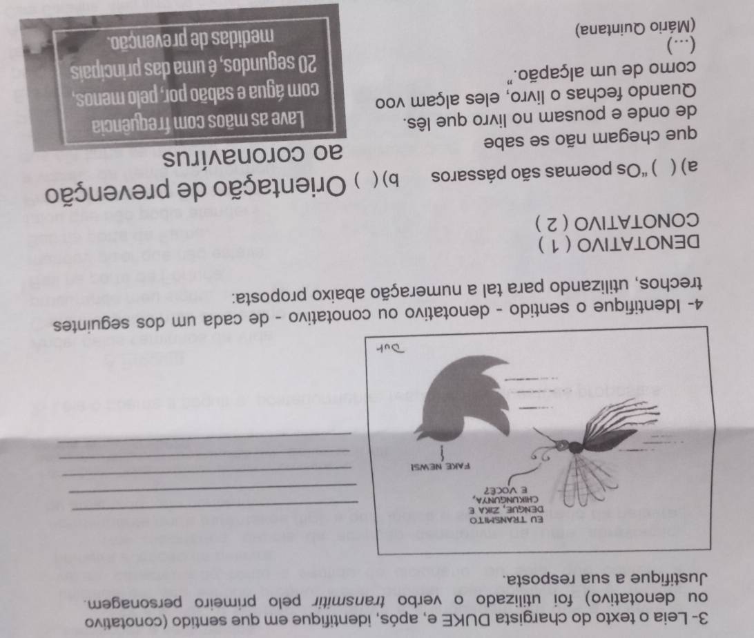 3- Leia o texto do chargista DUKE e, após, identifique em que sentido (conotativo 
ou denotativo) foi utilizado o verbo transmitir pelo primeiro personagem. 
Justifique a sua resposta. 
_ 
_ 
_ 
_ 
_ 
4- Identifique o sentido - denotativo ou conotativo - de cada um dos seguintes 
trechos, utilizando para tal a numeração abaixo proposta: 
DENOTATIVO ( 1 ) 
CONOTATIVO ( 2 ) 
a) ( ) 'Os poemas são pássaros b) ( ) Orientação de prevenção 
que chegam não se sabe ao coronavírus 
de onde e pousam no livro que lês. Lave as mãos com frequência 
Quando fechas o livro, eles alçam voo 
como de um alçapão." com água e sabão por, pelo menos, 
(...) 20 segundos, é uma das principais 
(Mário Quintana) medidas de prevenção.