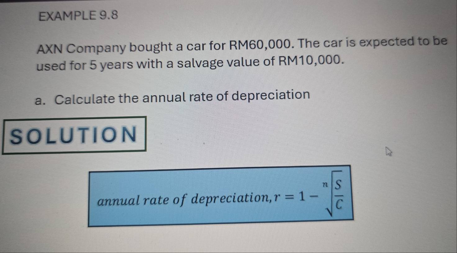 EXAMPLE 9.8 
AXN Company bought a car for RM60,000. The car is expected to be 
used for 5 years with a salvage value of RM10,000. 
a. Calculate the annual rate of depreciation 
SOLUTION 
annual rate of depreciation, r=1-sqrt[n](frac S)C