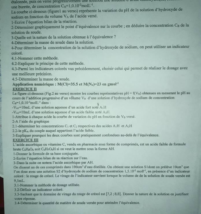 étalonnée, puis on verse progressivement une solution une sontition d'ac
une burette, de concentration C_A=1,0.10^(-2)molL^(-1).
La courbe ci-dessous (figure1 au verso) représente la variation du pH de la solution d’hydroxyde de
sodium en fonction du volume V_A de l'acide versé.
1-Ecrire l'équation bilan de la réaction.
2-Déterminer graphiquement le point d'équivalence sur la courbe ; en déduire la concentration C_B de la
solution de soude.
3-Quelle est la nature de la solution obtenue à l'équivalence ?
4-Déterminer la masse de soude dans la solution.
4-Pour déterminer la concentration de la solution d’hydroxyde de sodium, on peut utiliser un indicateur
coloré.
4.1-Nommer cette méthode.
4.2-Expliquer le principe de cette méthode.
4.3-Parmi les indicateurs colorés vus précédemment, choisir celui qui permet de réaliser le dosage avec
une meilleure précision.
4.5-Déterminer la masse de soude.
Application numérique : M(Cl)=35.5 et M(N_a)=23 en gmo l^(-1)
EXERCICE II
La figure ci-dessous (Fig.2 au verso) montre les courbes représentatives pH=f(V_B) obtenues en mesurant le pH au
cours de l’addition progressive d un vôlume V_B d’une solution d’hydroxyde de sodium de concentration
C_B=1,0.10^(-2)molL^(-1) dans :
-V_A1=10mLd^, 'une solution aqueuse d'un acide fort noté A_1H
-V_A2=10mL d’une solution aqueuse d’un acide faible noté A_2H.
1-Attribue à chaque acide la courbe de variation du pH en fonction de V_B versé,
2-A l’aide du graphique
2.1-déterminer les concentrations C_1 et C_2 respectives des acides A_1H et A_2H
2.2-le pKA du couple auquel appartient l’acide faible.
3-Expliquer pourquoi les deux courbes sont pratiquement confondues au-delà de l'équivalence.
EXERCICE III
L’acide ascorbique ou vitamine C, vendu en pharmacie sous forme de comprimés, est un acide faible de formule
brute C_6H_3O_6 soit C_6H_7O_6H si on veut le mettre sous la forme AH.
1-Donner la formule de sa base conjuguée.
2-Ecrire l'équation bilan de sa réaction sur l'eau.
3-Dans la suite on notera l’acide ascorbique par AH.
On dissout un de ces comprimés dans 100cm^3 d'eau distillée. On obtient une solution S1dont on prélève 10cm^3 que
l’on dose avec une solution S2 d’hydroxyde de sodium de concentration 1,5.10^(-2)moll^(-1) , en présence d'un indicateur
coloré : le rouge de crésol. Le virage de l'indicateur survient lorsque le volume de de la solution de soude versée est
9,5mL.
3.1-Nommer la méthode de dosage utilisée.
3.2-Définir un indicateur coloré
3.3-Sachant que le domaine de virage du rouge de crésol est [7,2;8,8]. Donner la nature de la solution en justifiant
votre réponse.
3.4-Déterminer la quantité de matière de soude versée pour atteindre l'équivalence.