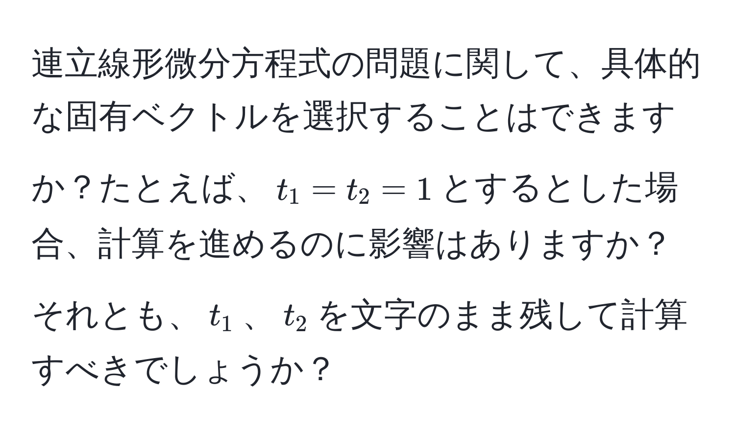 連立線形微分方程式の問題に関して、具体的な固有ベクトルを選択することはできますか？たとえば、$t_1 = t_2 = 1$とするとした場合、計算を進めるのに影響はありますか？それとも、$t_1$、$t_2$を文字のまま残して計算すべきでしょうか？