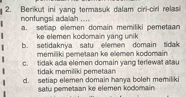 Berikut ini yang termasuk dalam ciri-ciri relasi
nonfungsi adalah ....
a. setiap elemen domain memiliki pemetaan
ke elemen kodomain yang unik
b. setidaknya satu elemen domain tidak
memiliki pemetaan ke elemen kodomain
c. tidak ada elemen domain yang terlewat atau
tidak memiliki pemetaan
d. setiap elemen domain hanya boleh memiliki
satu pemetaan ke elemen kodomain