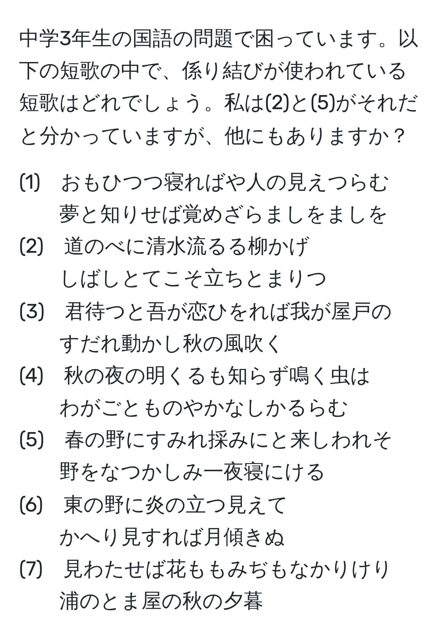 中学3年生の国語の問題で困っています。以下の短歌の中で、係り結びが使われている短歌はどれでしょう。私は(2)と(5)がそれだと分かっていますが、他にもありますか？

(1)　おもひつつ寝ればや人の見えつらむ  
夢と知りせば覚めざらましをましを     
(2)　道のべに清水流るる柳かげ  
しばしとてこそ立ちとまりつ                   
(3)　君待つと吾が恋ひをれば我が屋戸の  
すだれ動かし秋の風吹く                    
(4)　秋の夜の明くるも知らず鳴く虫は  
わがごとものやかなしかるらむ                
(5)　春の野にすみれ採みにと来しわれそ  
野をなつかしみ一夜寝にける                
(6)　東の野に炎の立つ見えて  
かへり見すれば月傾きぬ                              
(7)　見わたせば花ももみぢもなかりけり  
浦のとま屋の秋の夕暮