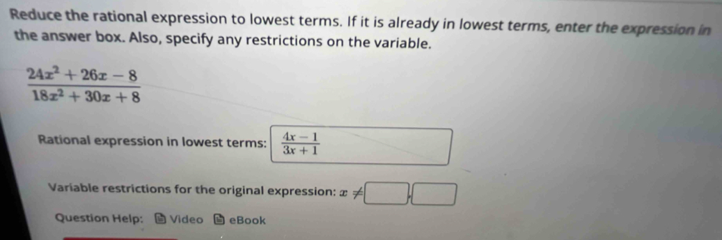 Reduce the rational expression to lowest terms. If it is already in lowest terms, enter the expression in
the answer box. Also, specify any restrictions on the variable.
 (24x^2+26x-8)/18x^2+30x+8 
Rational expression in lowest terms:  (4x-1)/3x+1 
Variable restrictions for the original expression: x!= □ ,□
Question Help: Video eBook