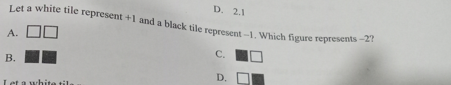 D. 2.1
Let a white tile represent +1 and a black tile represent -1. Which figure represents -2?
A.
B.
C.
L et a wh i t
D.