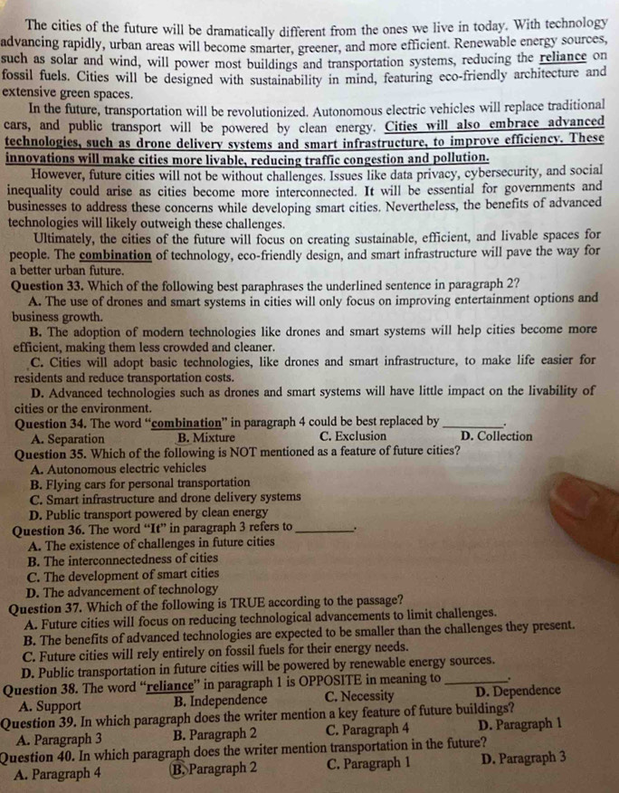 The cities of the future will be dramatically different from the ones we live in today. With technology
advancing rapidly, urban areas will become smarter, greener, and more efficient. Renewable energy sources,
such as solar and wind, will power most buildings and transportation systems, reducing the reliance on
fossil fuels. Cities will be designed with sustainability in mind, featuring eco-friendly architecture and
extensive green spaces.
In the future, transportation will be revolutionized. Autonomous electric vehicles will replace traditional
cars, and public transport will be powered by clean energy. Cities will also embrace advanced
technologies, such as drone delivery systems and smart infrastructure, to improve efficiency. These
innovations will make cities more livable, reducing traffic congestion and pollution.
However, future cities will not be without challenges. Issues like data privacy, cybersecurity, and social
inequality could arise as cities become more interconnected. It will be essential for governments and
businesses to address these concerns while developing smart cities. Nevertheless, the benefits of advanced
technologies will likely outweigh these challenges.
Ultimately, the cities of the future will focus on creating sustainable, efficient, and livable spaces for
people. The combination of technology, eco-friendly design, and smart infrastructure will pave the way for
a better urban future.
Question 33. Which of the following best paraphrases the underlined sentence in paragraph 2?
A. The use of drones and smart systems in cities will only focus on improving entertainment options and
business growth.
B. The adoption of modern technologies like drones and smart systems will help cities become more
efficient, making them less crowded and cleaner.
C. Cities will adopt basic technologies, like drones and smart infrastructure, to make life easier for
residents and reduce transportation costs.
D. Advanced technologies such as drones and smart systems will have little impact on the livability of
cities or the environment.
Question 34. The word “combination” in paragraph 4 could be best replaced by_ +
A. Separation B. Mixture C. Exclusion D. Collection
Question 35. Which of the following is NOT mentioned as a feature of future cities?
A. Autonomous electric vehicles
B. Flying cars for personal transportation
C. Smart infrastructure and drone delivery systems
D. Public transport powered by clean energy
Question 36. The word “It” in paragraph 3 refers to _.
A. The existence of challenges in future cities
B. The interconnectedness of cities
C. The development of smart cities
D. The advancement of technology
Question 37. Which of the following is TRUE according to the passage?
A. Future cities will focus on reducing technological advancements to limit challenges.
B. The benefits of advanced technologies are expected to be smaller than the challenges they present.
C. Future cities will rely entirely on fossil fuels for their energy needs.
D. Public transportation in future cities will be powered by renewable energy sources.
Question 38. The word “reliance” in paragraph 1 is OPPOSITE in meaning to _.
A. Support B. Independence C. Necessity D. Dependence
Question 39. In which paragraph does the writer mention a key feature of future buildings?
A. Paragraph 3 B. Paragraph 2 C. Paragraph 4 D. Paragraph 1
Question 40. In which paragraph does the writer mention transportation in the future?
A. Paragraph 4 B. Paragraph 2 C. Paragraph 1 D. Paragraph 3
