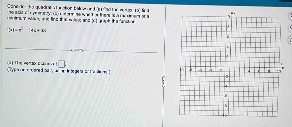 Consider the quadratic function below and (a) find the vertex; (b) find 
the axis of symmetry; (c) determine whether there is a maximum or a 
minimum value, and find that value; and (d) graph the function.
f(x)=x^2-14x+48

(a) The vertex occurs at □. 
(Type an ordered pair, using integers or fractions.)