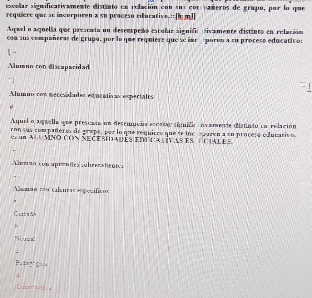 escolar significativamente distinto en relación con sus con pañeros de grupo, por lo que
requiere que se incorporen a su proceso educativo.::[h ml]
Aquel o aquella que presenta un desempeño escolar signific tivamente distinto en relación
con sus compañeros de grupo, por lo que requiere que se inc poren a su proceso educativo:
~
Alumno con discapacidad
Alumno con necesidades educativas especiales
#
Aquel o aquella que presenta un desempeño escolar signific tivamente distinto en relación
con sus compañeros de grupo, por lo que requiere que se incérporen a su proceso educativo,
es un ALUMNO CON NECESIDADES EDUCATIVAS ES ECIALES.
~
Alumno con aptitudes sobresalientes
~
Alumno con talentos específicos
a
Cerrada
b.
Neutral
c.
Pedagógica
d
Constructiva