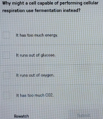 Why might a cell capable of performing cellular
respiration use fermentation instead?
It has too much energy.
It runs out of glucose.
It runs out of oxygen.
It has too much CO2.
Rewatch Submit