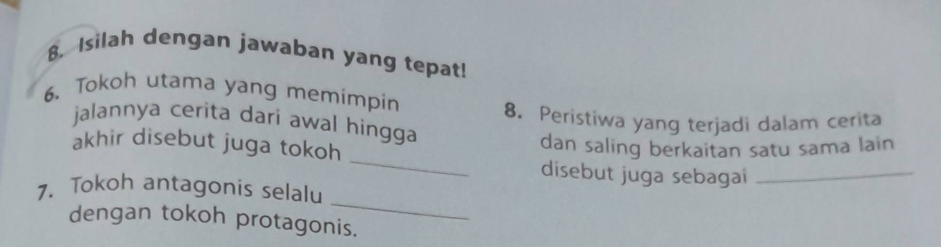 Isilah dengan jawaban yang tepat! 
6. Tokoh utama yang memimpin 
8. Peristiwa yang terjadi dalam cerita 
jalannya cerita dari awal hingga 
_ 
akhir disebut juga tokoh 
dan saling berkaitan satu sama lain 
disebut juga sebagai_ 
_ 
7. Tokoh antagonis selalu 
dengan tokoh protagonis.