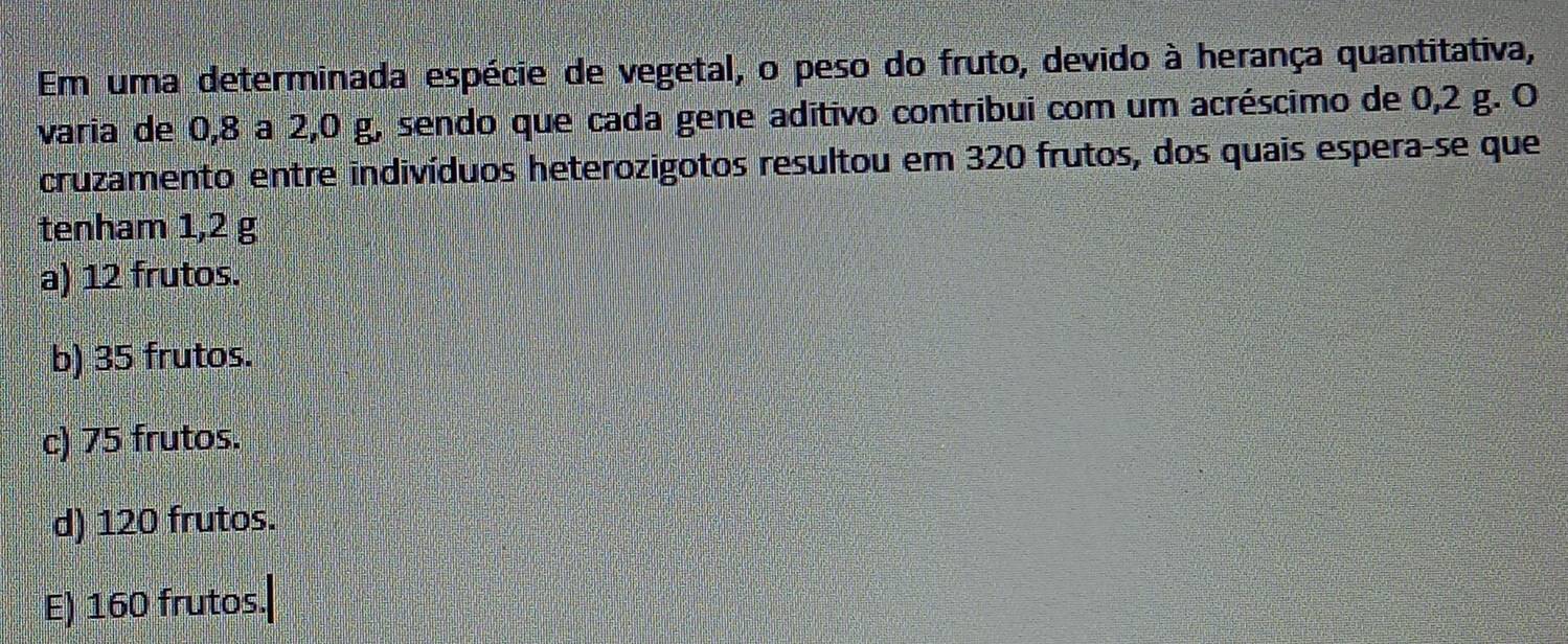 Em uma determinada espécie de vegetal, o peso do fruto, devido à herança quantitativa,
varia de 0, 8 a 2, 0 g, sendo que cada gene aditivo contribui com um acréscimo de 0,2 g. O
cruzamento entre indivíduos heterozigotos resultou em 320 frutos, dos quais espera-se que
tenham 1,2 g
a) 12 frutos.
b) 35 frutos.
c) 75 frutos.
d) 120 frutos.
E) 160 frutos.