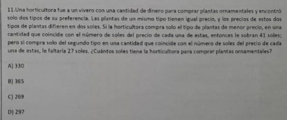 Una horticultora fue a un vivero con una cantidad de dinero para comprar plantas ornamentales y encontró
solo dos tipos de su preferencia. Las plantas de un mismo tipo tienen igual precio, y los precios de estos dos
tipos de plantas difieren en dos soles. Si la horticultora compra solo el tipo de plantas de menor precio, en una
cantidad que coincide con el número de soles del precio de cada una de estas, entonces le sobran 41 soles;
pero sí compra solo del segundo tipo en una cantidad que coincide con el número de soles del precio de cada
una de estas, le faltaría 27 soles. ¿Cuántos soles tiene la horticultora para comprar plantas ornamentales?
A) 330
B) 365
C) 269
D) 297