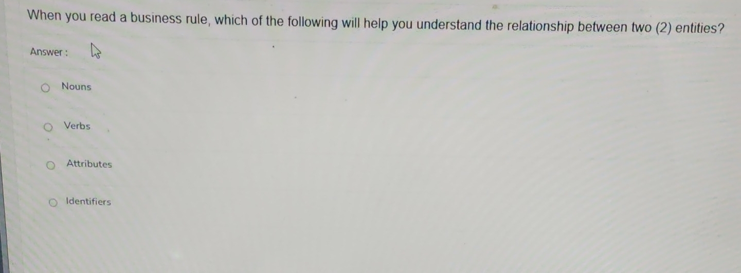 When you read a business rule, which of the following will help you understand the relationship between two (2) entities?
Answer :
Nouns
Verbs
Attributes
Identifiers