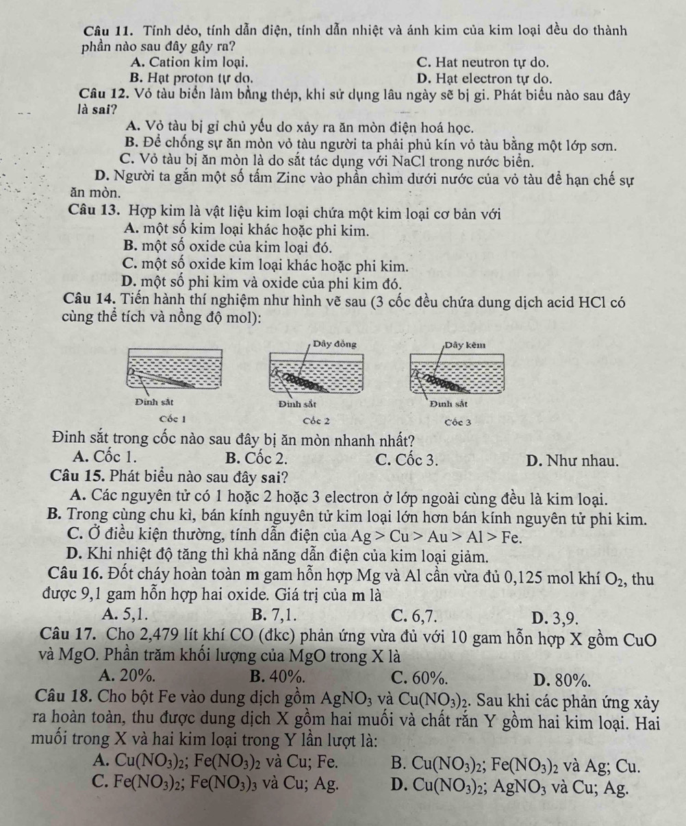 Tính dẻo, tính dẫn điện, tính dẫn nhiệt và ánh kim của kim loại đều do thành
phần nào sau đây gây ra?
A. Cation kim loại. C. Hat neutron tự do.
B. Hạt proton tự do. D. Hạt electron tự do.
Câu 12. Vỏ tàu biển làm bằng thép, khi sử dụng lâu ngày sẽ bị gi. Phát biểu nào sau đây
là sai?
A. Vỏ tàu bị gỉ chủ yếu do xảy ra ăn mòn điện hoá học.
B. Để chống sự ăn mòn vỏ tàu người ta phải phủ kín vỏ tàu bằng một lớp sơn.
C. Vỏ tàu bị ăn mòn là do sắt tác dụng với NaCl trong nước biển.
D. Người ta gắn một số tấm Zinc vào phần chìm dưới nước của vỏ tàu để hạn chế sự
ăn mòn.
Câu 13. Hợp kim là vật liệu kim loại chứa một kim loại cơ bản với
A. một số kim loại khác hoặc phi kim.
B. một số oxide của kim loại đó.
C. một số oxide kim loại khác hoặc phi kim.
D. một số phi kim và oxide của phi kim đó.
Câu 14. Tiến hành thí nghiệm như hình vẽ sau (3 cốc đều chứa dung dịch acid HCl có
cùng thể tích và nồng độ mol):
Dây đồng Dây kêm
Đinh sắt Đinh sắt Đình sắt
Cốc 1 Cốc 2 Cốc 3
Đinh sắt trong cốc nào sau đây bị ăn mòn nhanh nhất?
A. Cốc 1. B. Cốc 2. C. Cốc 3. D. Như nhau.
Câu 15. Phát biểu nào sau đây sai?
A. Các nguyên tử có 1 hoặc 2 hoặc 3 electron ở lớp ngoài cùng đều là kim loại.
B. Trong cùng chu kì, bán kính nguyên tử kim loại lớn hơn bán kính nguyên tử phi kim.
C. Ở điều kiện thường, tính dẫn điện của Ag>Cu>Au>Al>Fe.
D. Khi nhiệt độ tăng thì khả năng dẫn điện của kim loại giảm.
Câu 16. Đốt cháy hoàn toàn m gam hỗn hợp Mg và Al cần vừa đủ 0,125 mol khí O_2 , thu
được 9,1 gam hỗn hợp hai oxide. Giá trị của m là
A. 5,1. B. 7,1. C. 6,7. D. 3,9.
Câu 17. Cho 2,479 lít khí CO (đkc) phản ứng vừa đủ với 10 gam hỗn hợp X gồm CuO
và MgO. Phần trăm khối lượng của MgO trong X là
A. 20%. B. 40%. C. 60%. D. 80%.
Câu 18. Cho bột Fe vào dung dịch gồm AgNO_3 và Cu(NO_3)_2 1. Sau khi các phản ứng xảy
ra hoàn toàn, thu được dung dịch X gồm hai muối và chất rắn Y gồm hai kim loại. Hai
muối trong X và hai kim loại trong Y lần lượt là:
A. Cu(NO_3)_2;Fe(NO_3) ) và Cu; Fe. B. Cu(NO_3)_2;Fe(NO_3)_2 và Ag; Cu.
C. Fe(NO_3)_2;Fe(NO_3)_3 và Cu; Ag. D. Cu(NO_3) 2; AgNO_3 và Cu; Ag.