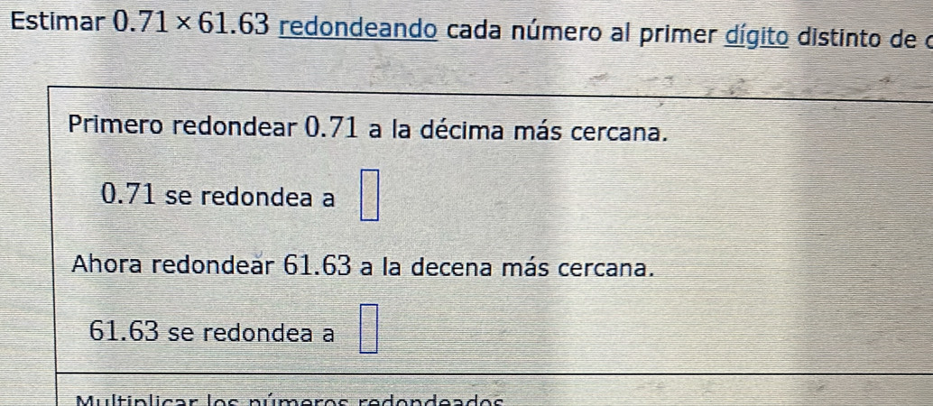 Estimar 0.71* 61.63 redondeando cada número al primer dígito distinto de o
Primero redondear 0.71 a la décima más cercana.
0.71 se redondea a
Ahora redondear 61.63 a la decena más cercana.
61.63 se redondea a
múmoros rodendeados