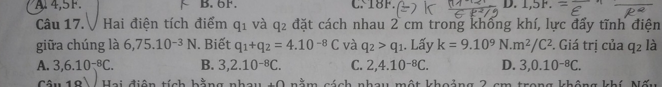 A 4,5F. B. 6F. CN18F. D. 1,5F. 
Câu 17.V Hai điện tích điểm q_1 và q^2 đặt cách nhau 2 cm trong khống khí, lực đẩy tĩnh điện
giữa chúng là 6,75.1 10^(-3) N. Biết q_1+q_2=4.10^(-8)C và q_2>q_1. Lấy k=9.10^9N.m^2/C^2. Giá trị của q_2l_2
A. 3, 6.10^(-8)C. B. 3, 2.10^(-8)C. C. 2, 4.10^(-8)C. D. 3, 0.10^(-8)C. 
Câu 19 Hai điện tích hằng nhau +0 nằm sách nhay một khoảng 2 cm trong không khí AI≌.