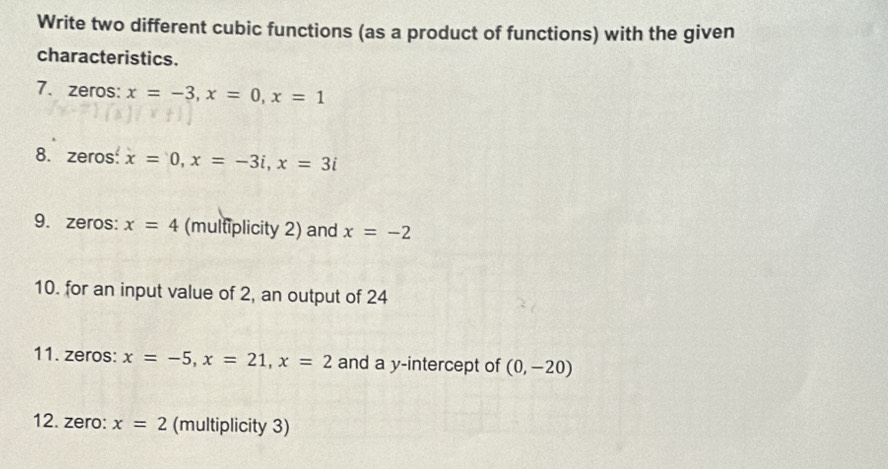 Write two different cubic functions (as a product of functions) with the given 
characteristics. 
7. zeros: x=-3, x=0, x=1
8. zeros x=0, x=-3i, x=3i
9. zeros: x=4 (multiplicity 2) and x=-2
10. for an input value of 2, an output of 24
11. zeros: x=-5, x=21, x=2 and a y-intercept of (0,-20)
12. zero: x=2 (multiplicity 3)