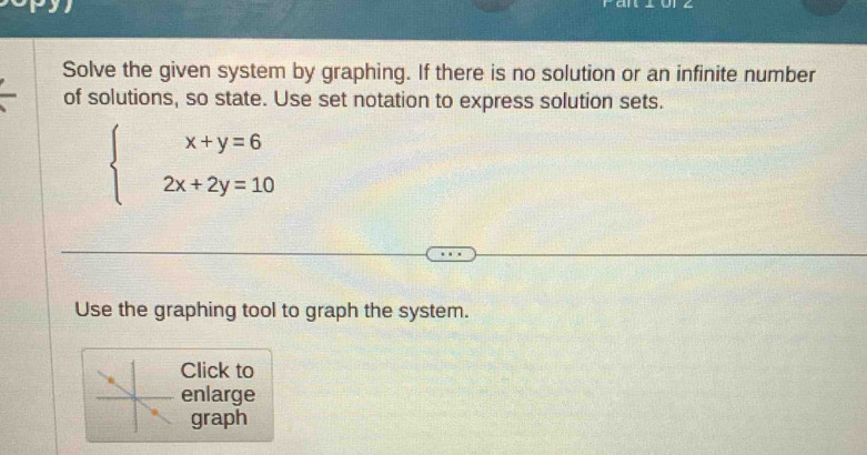 Solve the given system by graphing. If there is no solution or an infinite number 
of solutions, so state. Use set notation to express solution sets.
beginarrayl x+y=6 2x+2y=10endarray.
Use the graphing tool to graph the system. 
Click to 
enlarge 
graph