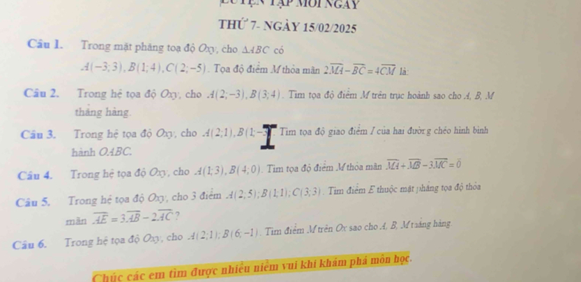 Tện tập môi ngày 
thứ 7- ngày 15/02/2025 
Cầâu I. Trong mặt phăng toạ độ Oxy , cho △ ABC có
A(-3;3), B(1;4), C(2;-5). Tọa độ điểm M thỏa mãn 2overline MA-overline BC=4overline CM là: 
Câu 2. Trong hệ tọa độ Oxy, cho A(2;-3), B(3;4). Tim tọa độ điểm M trên trục hoành sao cho A, B, M 
tháng hàng. 
Câu 3. Trong hệ tọa độ Oxy, cho A(2;1), B(1;-3) Tim tọa độ giao điểm / của hai đườrg chéo hình bình 
hành O4BC. 
Cầu 4. Trong hệ tọa độ Oxy, cho A(1;3), B(4;0). Tim tọa độ điểm M thỏa mãn overline MA+overline MB-3overline MC=overline 0
Câu 5. Trong hệ tọa độ Oxy, cho 3 điểm A(2;5); B(1;1); C(3;3). Tim điểm E thuộc mật pháng tọa độ thỏa 
màn overline AE=3overline AB-2overline AC ? 
Câu 6. Trong hệ tọa độ Oxy, cho A(2;1); B(6;-1). Tìm điểm Mtrên Ox sao cho A, B, M taáng hàng. 
Chúc các em tìm được nhiều niêm vui khi khám phá môn học.