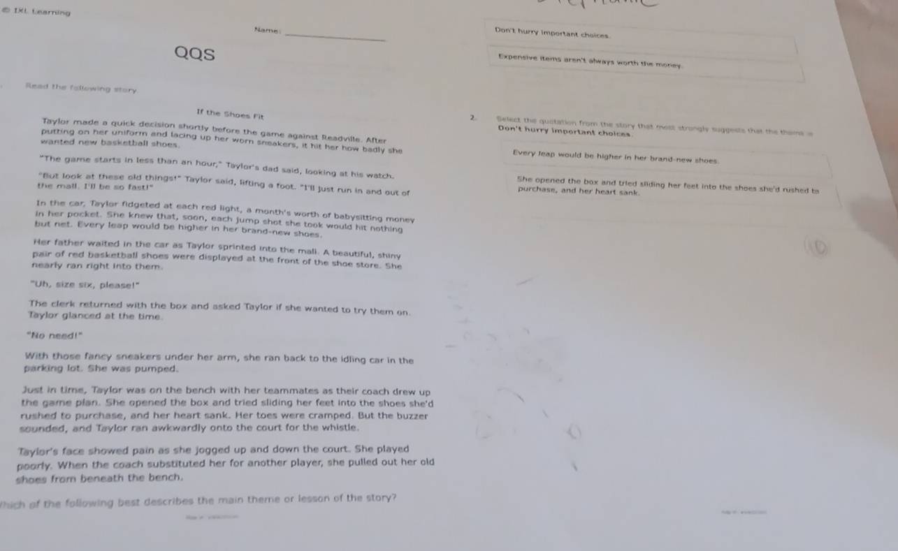 ⑤ IXL Learning 
_ 
Name 
Don't hurry important choices 
QQS 
Expensive items aren't always worth the money 
Read the fallowing story 
If the Shoes Fit 
2. Select the quotation from the story that moss strongly suggests that the theme 
Taylor made a quick decision shortly before the game against Readville. After 
Don't hurry important choices 
wanted new basketball shoes. 
putting on her uniform and lacing up her worn sneakers, it hit her how badly she Every leap would be higher in her brand-new shoes. 
"The game starts in less than an hour," Taylor's dad said, looking at his watch. She opened the box and tried sliding her feet into the shoes she'd rushed to 
"But look at these old things!" Taylor said, lifting a foot. "I'll just run in and out of purchase, and her heart sank. 
the mall. I'll be so fast!" 
In the car, Taylor fidgeted at each red light, a month's worth of babysitting money 
in her pocket. She knew that, soon, each jump shot she took would hit nothing 
but net. Every leap would be higher in her brand-new shoes 
Her father waited in the car as Taylor sprinted into the mali. A beautiful, shiny 
pair of red basketball shoes were displayed at the front of the shoe store. She 
nearly ran right into them. 
"Uh, size six, please!" 
The clerk returned with the box and asked Taylor if she wanted to try them on. 
Taylor glanced at the time. 
"No need!" 
With those fancy sneakers under her arm, she ran back to the idling car in the 
parking lot. She was pumped. 
Just in time, Taylor was on the bench with her teammates as their coach drew up 
the game plan. She opened the box and tried sliding her feet into the shoes she'd 
rushed to purchase, and her heart sank. Her toes were cramped. But the buzzer 
sounded, and Taylor ran awkwardly onto the court for the whistle. 
Taylor's face showed pain as she jogged up and down the court. She played 
poorly. When the coach substituted her for another player, she pulled out her old 
shoes from beneath the bench. 
thich of the following best describes the main theme or lesson of the story?