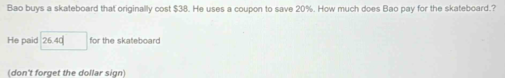 Bao buys a skateboard that originally cost $38. He uses a coupon to save 20%. How much does Bao pay for the skateboard.? 
He paid □ 26.40 for the skateboard 
(don't forget the dollar sign)