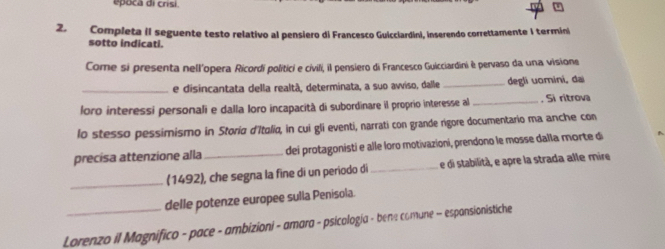 epoca di crisi. 
2. Completa (I seguente testo relativo al pensiero di Francesco Guicciardini, inserendo correttamente I termini 
sotto indicati. 
Come si presenta nell'opera Ricordí politici e civili, il pensiero di Francesco Guicciardini è pervaso da una visione 
_e disincantata della realtã, determinata, a suo avviso, dalle _degli uomini, dai 
loro interessi personali e dalla Ioro incapacità di subordinare il proprio interesse al_ . Si ritrova 
lo stesso pessimismo in Storia d'Itolia, in cui gli eventi, narrati con grande rigore documentario ma anche con 
precisa attenzione alla _dei protagonisti e alle loro motivazioni, prendono le mosse dalla morte d 
_ 
(1492), che segna la fine di un periodo di _e di stabilità, e apre la strada alle mire 
delle potenze europee sulla Penisola. 
Lorenzo il Magnifico - pace - ambizioni - amara - psicología - bene comune - espansionistiche