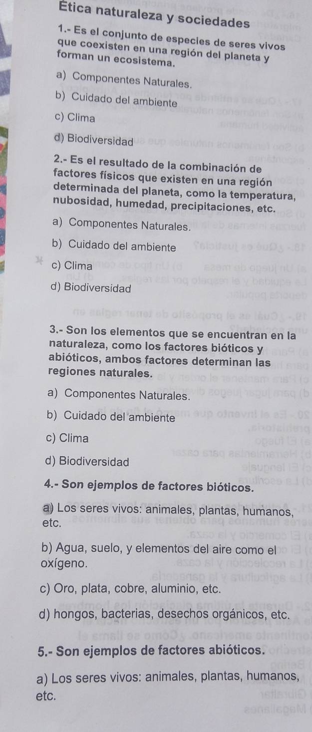 Ética naturaleza y sociedades
1.- Es el conjunto de especies de seres vivos
que coexisten en una región del planeta y
forman un ecosistema.
a) Componentes Naturales.
b) Cuidado del ambiente
c) Clima
d) Biodiversidad
2.- Es el resultado de la combinación de
factores físicos que existen en una región
determinada del planeta, como la temperatura,
nubosidad, humedad, precipitaciones, etc.
a) Componentes Naturales.
b) Cuidado del ambiente
c) Clima
d) Biodiversidad
3.- Son los elementos que se encuentran en la
naturaleza, como los factores bióticos y
abióticos, ambos factores determinan las
regiones naturales.
a) Componentes Naturales.
b)Cuidado del ambiente
c) Clima
d) Biodiversidad
4.- Son ejemplos de factores bióticos.
a) Los seres vivos: animales, plantas, humanos,
etc.
b) Agua, suelo, y elementos del aire como el
oxígeno.
c) Oro, plata, cobre, aluminio, etc.
d) hongos, bacterias, desechos orgánicos, etc.
5.- Son ejemplos de factores abióticos.
a) Los seres vivos: animales, plantas, humanos,
etc.