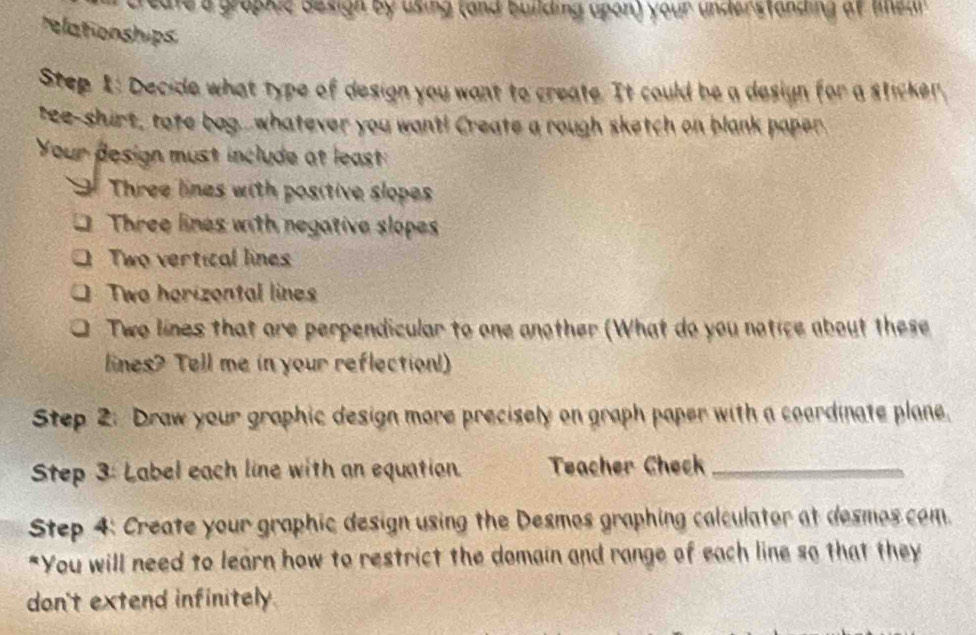 eate a graphic Besigh by using (and building upon) your understanding af lmear 
relationships 
Step 1: Decide what type of design you want to create. It could be a design for a sticker, 
tee-shirt, tote bagwhatever you want! Create a rough sketch on blank paper 
Your design must include at least: 
T Three lines with positive slopes 
a Three lines with negative slopes 
Two vertical lines 
Two horizental lines 
Two lines that are perpendicular to one another (What do you notice about these 
lines? Tell me in your reflection! 
Step 2: Draw your graphic design more precisely on graph paper with a coardinate plane. 
Step 3: Label each line with an equation Teacher Check_ 
Step 4: Create your graphic design using the Desmos graphing calculator at desmos com. 
"You will need to learn how to restrict the domain and range of each line so that they 
don't extend infinitely