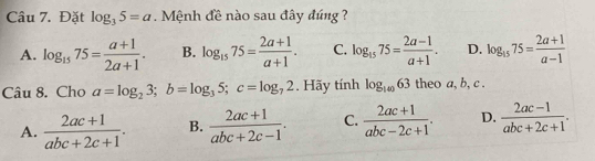 Đặt log _35=a. Mệnh đề nào sau đây đúng ?
A. log _1575= (a+1)/2a+1 . B. log _1575= (2a+1)/a+1 . C. log _1575= (2a-1)/a+1 . D. log _1575= (2a+1)/a-1 
Câu 8. Cho a=log _23; b=log _35; c=log _72. Hãy tính log _14063 theo a, b, c.
A.  (2ac+1)/abc+2c+1 . B.  (2ac+1)/abc+2c-1 . C.  (2ac+1)/abc-2c+1 . D.  (2ac-1)/abc+2c+1 .