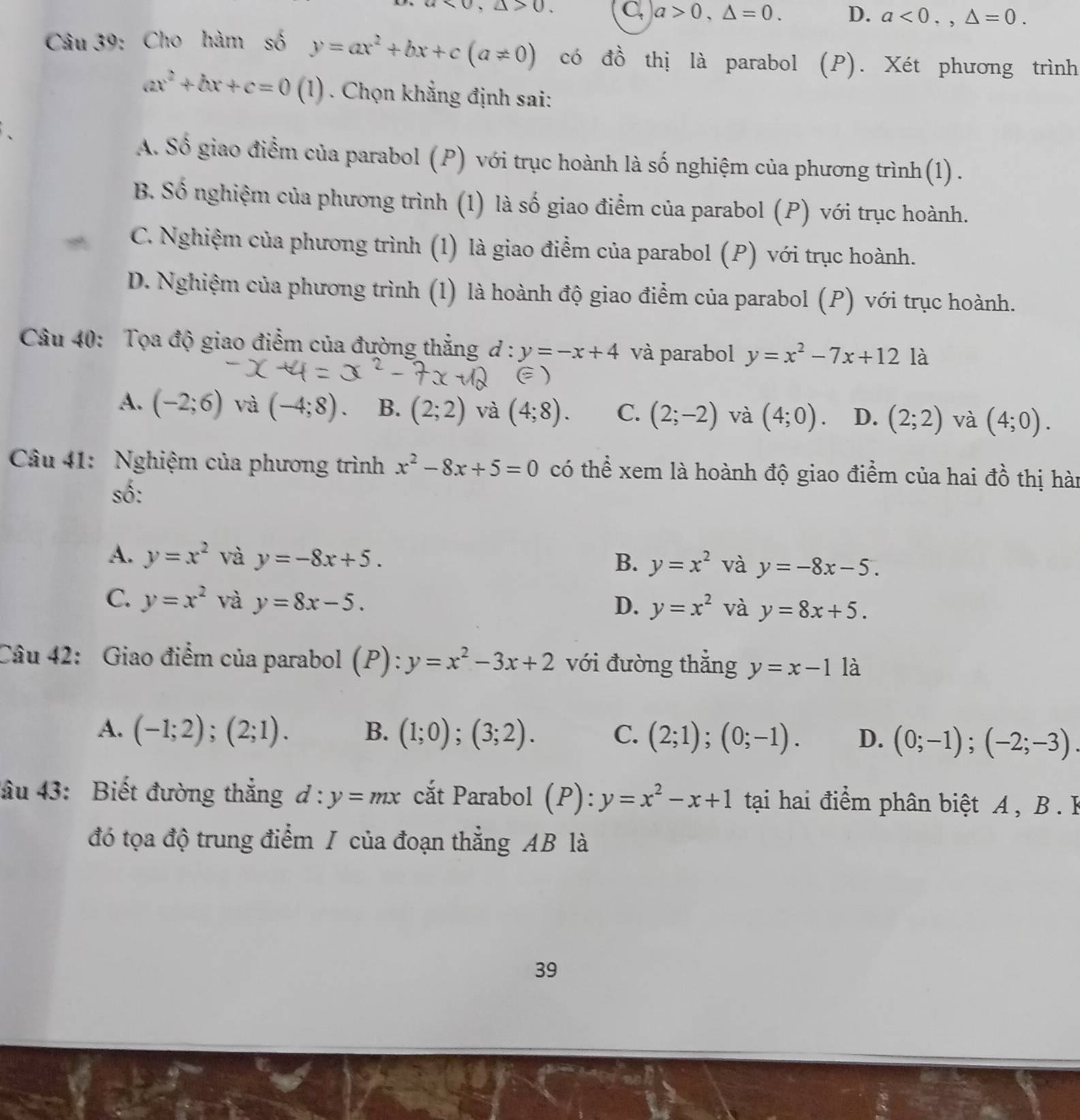 * 0,△ >0 C. a>0,△ =0. D. a<0.,△ =0.
Câu 39: Cho hàm số y=ax^2+bx+c(a!= 0) có đồ thị là parabol (P). Xét phương trình
ax^2+bx+c=0 (1) . Chọn khẳng định sai:
A. Số giao điểm của parabol (P) với trục hoành là số nghiệm của phương trình (1) .
B. Số nghiệm của phương trình (1) là số giao điểm của parabol (P) với trục hoành.
C. Nghiệm của phương trình (1) là giao điểm của parabol (P) với trục hoành.
D. Nghiệm của phương trình (1) là hoành độ giao điểm của parabol (P) với trục hoành.
Câu 40: Tọa độ giao điểm của đường thắng d: y=-x+4 và parabol y=x^2-7x+12 là
A. (-2;6) và (-4;8) B. (2;2) và (4;8). C. (2;-2) và (4;0) D. (2;2) và (4;0).
Câu 41: Nghiệm của phương trình x^2-8x+5=0 có thể xem là hoành độ giao điểm của hai đồ thị hàn
số:
A. y=x^2 và y=-8x+5. B. y=x^2 và y=-8x-5.
C. y=x^2 và y=8x-5. D. y=x^2 và y=8x+5.
Câu 42: Giao điểm của parabol (P) y=x^2-3x+2 với đường thẳng y=x-1 là
A. (-1;2);(2;1). B. (1;0);(3;2). C. (2;1);(0;-1). D. (0;-1);(-2;-3).
đâu 43: Biết đường thắng d:y=mx cắt Parabol (P):y=x^2-x+1 tại hai điểm phân biệt A , B. B
đó tọa độ trung điểm / của đoạn thẳng AB là
39