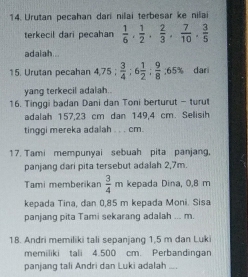 Urutan pecahan dari nilai terbesar ke nilai 
terkecil dari pecahan  1/6 ,  1/2 ,  2/3 ,  7/10 ,  3/5 
adalah... 
15. Urutan pecahan 4 75: 3/4 :6 1/2 : 9/8 :65% dari 
yang terkecil adalah.. 
16. Tinggi badan Dani dan Toni berturut - turut 
adalah 157,23 cm dan 149,4 cm. Sellisih 
tinggi mereka adalah . . . cm. 
17. Tami mempunyai sebuah pita panjang, 
panjang dari pita tersebut adalah 2,7m. 
Tami memberikan  3/4 m kepada Dina, 0,8 m
kepada Tina, dan 0,85 m kepada Moni. Sisa 
panjang pita Tami sekarang adalah ... m. 
18. Andri memiliki tali sepanjang 1,5 m dan Luki 
memiliki tali 4.500 cm. Perbandingan 
panjang tali Andri dan Luki adalah ....