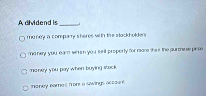 A dividend is _,
money a company shares with the stockholders
money you earn when you sell property for more than the purchase price
money you pay when buying stock
money earned from a savings account