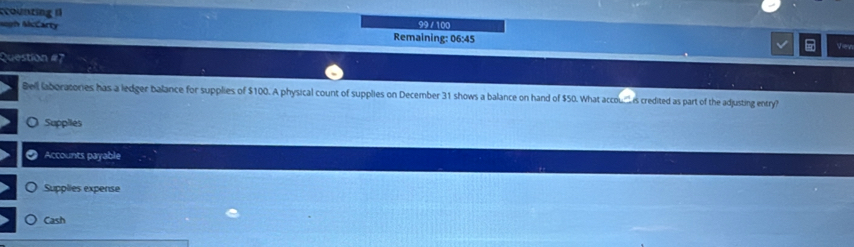 ccounting 99 / 100
gh AcCarty
Remaining: 06:45 Viev
Question #7
Bell laboratories has a ledger balance for supplies of $100. A physical count of supplies on December 31 shows a balance on hand of $50. What accou_ is credited as part of the adjusting entry?
O Suppiles
a Accounts payable
Supplies expense
Cash