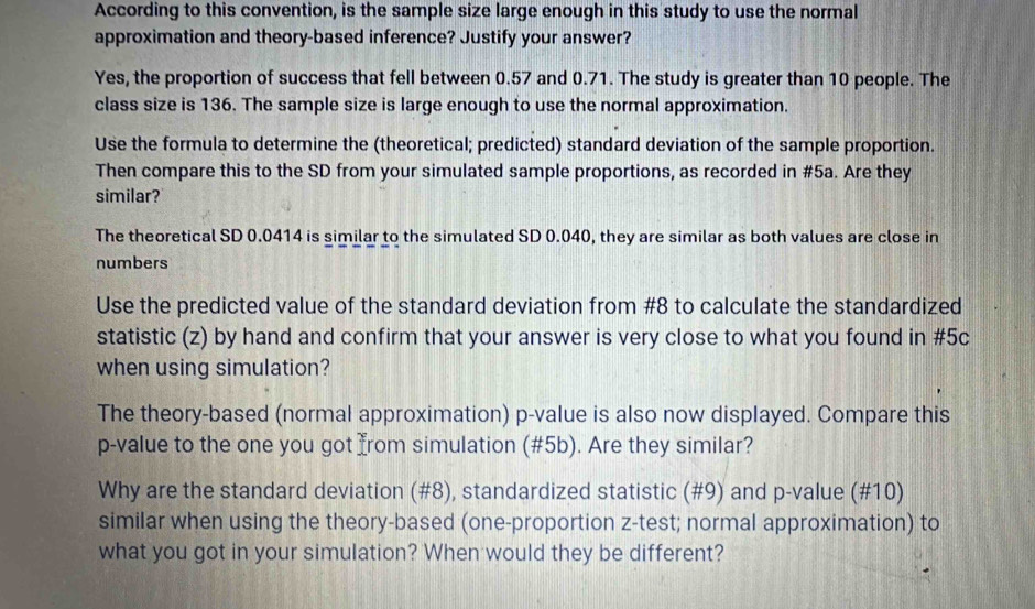 According to this convention, is the sample size large enough in this study to use the normal 
approximation and theory-based inference? Justify your answer? 
Yes, the proportion of success that fell between 0.57 and 0.71. The study is greater than 10 people. The 
class size is 136. The sample size is large enough to use the normal approximation. 
Use the formula to determine the (theoretical; predicted) standard deviation of the sample proportion. 
Then compare this to the SD from your simulated sample proportions, as recorded in #5a. Are they 
similar? 
The theoretical SD 0.0414 is similar to the simulated SD 0.040, they are similar as both values are close in 
numbers 
Use the predicted value of the standard deviation from # 8 to calculate the standardized 
statistic (z) by hand and confirm that your answer is very close to what you found in #5c 
when using simulation? 
The theory-based (normal approximation) p -value is also now displayed. Compare this
p -value to the one you got from simulation (#5b). Are they similar? 
Why are the standard deviation (#8), standardized statistic (#9) and p -value (#10) 
similar when using the theory-based (one-proportion z -test; normal approximation) to 
what you got in your simulation? When would they be different?