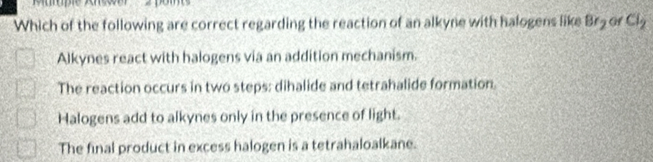 Which of the following are correct regarding the reaction of an alkyne with halogens like Br_2 of Cl_2
Alkynes react with halogens via an addition mechanism.
The reaction occurs in two steps: dihalide and tetrahalide formation.
Halogens add to alkynes only in the presence of light.
The final product in excess halogen is a tetrahaloalkane.