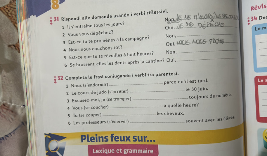 Révis
31 Rispondi alle domande usando i verbi riflessivi._
Non
34 Des
_
1 Il s'entraîne tous les jours?
Oui,
Le m
2 Vous vous dépêchez?
3 Est-ce tu te promènes à la campagne? Non,_
_
_
_
Oui,
4 Nous nous couchons tôt?
5 Est-ce que tu te réveilles à huit heures? Non,_
_
_
6 Se brossent-elles les dents après la cantine? Oui,
_
32 Completa le frasi coniugando i verbi tra parentesi.
1 Nous (s'endormir) _parce qu'il est tard.
Le s
_
2 Le cours de judo (s'arrêter)_ le 30 juin.
3 Excusez-moi, je (se tromper)_
_
toujours de numéro.
4 Vous (se coucher) _à quelle heure?
5 Tu (se couper) _les cheveux.
6 Les professeurs (s'énerver)_
souvent avec les élèves.
Pleins feux sur...
Lexique et grammaire