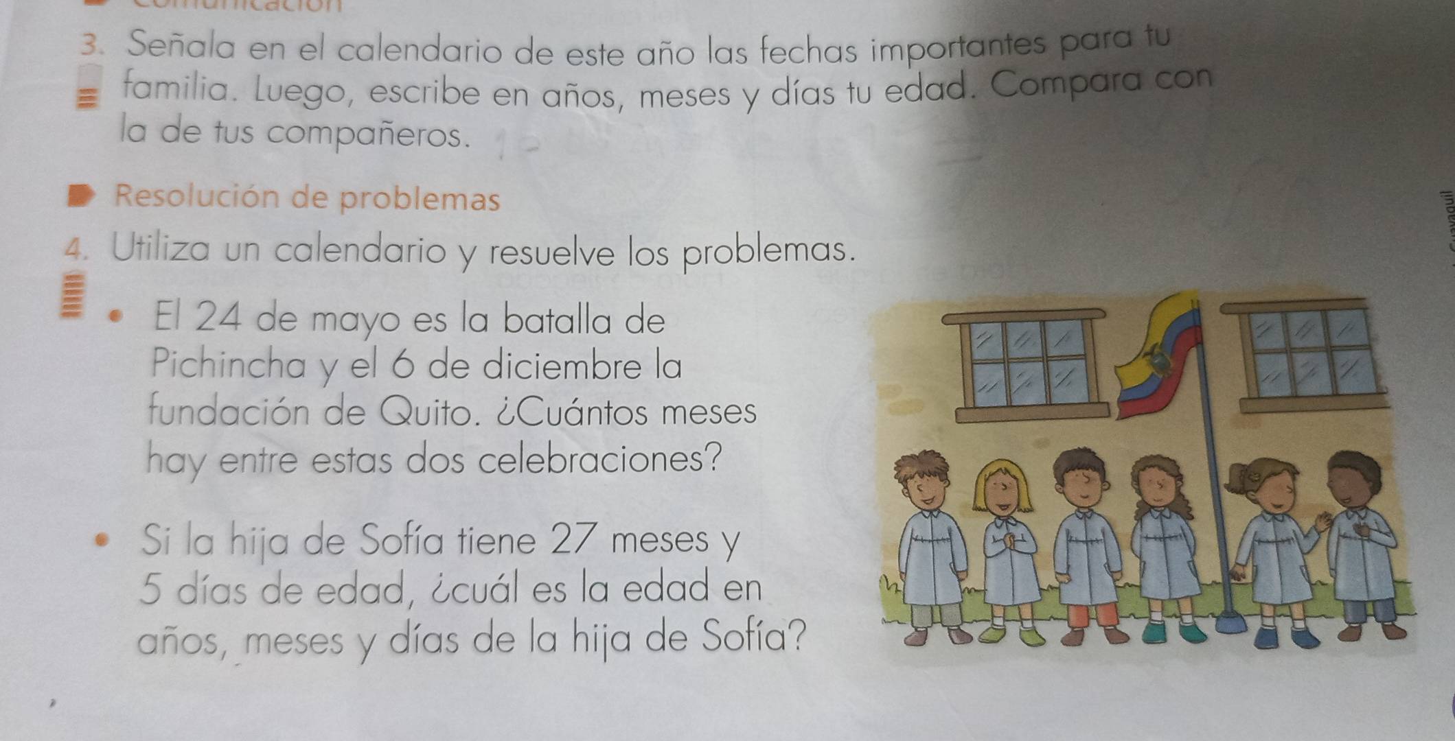 Señala en el calendario de este año las fechas importantes para tu 
familia. Luego, escribe en años, meses y días tu edad. Compara con 
la de tus compañeros. 
Resolución de problemas 
4. Utiliza un calendario y resuelve los problemas. 
El 24 de mayo es la batalla de 
Pichincha y el 6 de diciembre la 
fundación de Quito. ¿Cuántos meses 
hay entre estas dos celebraciones? 
Si la hija de Sofía tiene 27 meses y
5 días de edad, ¿cuál es la edad en 
años, meses y días de la hija de Sofía?